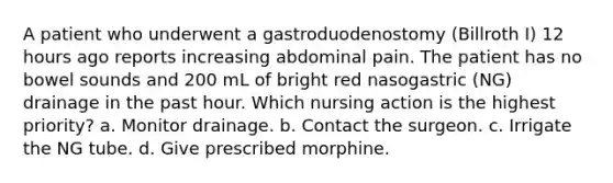 A patient who underwent a gastroduodenostomy (Billroth I) 12 hours ago reports increasing abdominal pain. The patient has no bowel sounds and 200 mL of bright red nasogastric (NG) drainage in the past hour. Which nursing action is the highest priority? a. Monitor drainage. b. Contact the surgeon. c. Irrigate the NG tube. d. Give prescribed morphine.