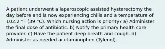 A patient underwent a laparoscopic assisted hysterectomy the day before and is now experiencing chills and a temperature of 102.2 °F (39 °C). Which nursing action is priority? a) Administer the final dose of antibiotic. b) Notify the primary health care provider. c) Have the patient deep breath and cough. d) Administer as needed acetaminophen (Tylenol).