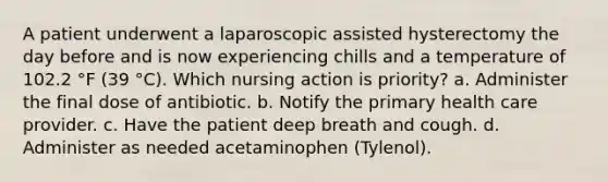 A patient underwent a laparoscopic assisted hysterectomy the day before and is now experiencing chills and a temperature of 102.2 °F (39 °C). Which nursing action is priority? a. Administer the final dose of antibiotic. b. Notify the primary health care provider. c. Have the patient deep breath and cough. d. Administer as needed acetaminophen (Tylenol).