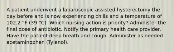 A patient underwent a laparoscopic assisted hysterectomy the day before and is now experiencing chills and a temperature of 102.2 °F (39 °C). Which nursing action is priority? Administer the final dose of antibiotic. Notify the primary health care provider. Have the patient deep breath and cough. Administer as needed acetaminophen (Tylenol).