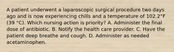 A patient underwent a laparoscopic surgical procedure two days ago and is now experiencing chills and a temperature of 102.2°F (39 °C). Which nursing action is priority? A. Administer the final dose of antibiotic. B. Notify the health care provider. C. Have the patient deep breathe and cough. D. Administer as needed acetaminophen.