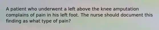 A patient who underwent a left above the knee amputation complains of pain in his left foot. The nurse should document this finding as what type of pain?