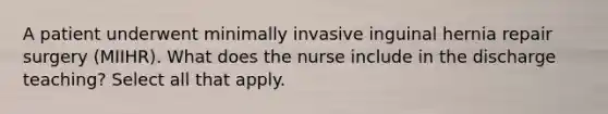 A patient underwent minimally invasive inguinal hernia repair surgery (MIIHR). What does the nurse include in the discharge teaching? Select all that apply.