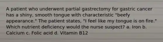 A patient who underwent partial gastrectomy for gastric cancer has a shiny, smooth tongue with characteristic "beefy appearance." The patient states, "I feel like my tongue is on fire." Which nutrient deficiency would the nurse suspect? a. Iron b. Calcium c. Folic acid d. Vitamin B12