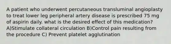 A patient who underwent percutaneous transluminal angioplasty to treat lower leg peripheral artery disease is prescribed 75 mg of aspirin daily. what is the desired effect of this medication? A)Stimulate collateral circulation B)Control pain resulting from the procedure C) Prevent platelet agglutination