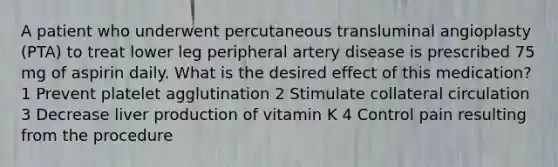 A patient who underwent percutaneous transluminal angioplasty (PTA) to treat lower leg peripheral artery disease is prescribed 75 mg of aspirin daily. What is the desired effect of this medication? 1 Prevent platelet agglutination 2 Stimulate collateral circulation 3 Decrease liver production of vitamin K 4 Control pain resulting from the procedure