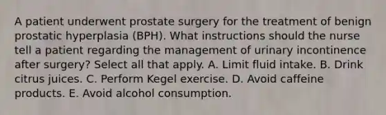 A patient underwent prostate surgery for the treatment of benign prostatic hyperplasia (BPH). What instructions should the nurse tell a patient regarding the management of urinary incontinence after surgery? Select all that apply. A. Limit fluid intake. B. Drink citrus juices. C. Perform Kegel exercise. D. Avoid caffeine products. E. Avoid alcohol consumption.