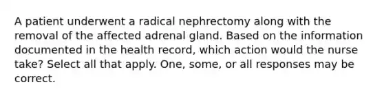 A patient underwent a radical nephrectomy along with the removal of the affected adrenal gland. Based on the information documented in the health record, which action would the nurse take? Select all that apply. One, some, or all responses may be correct.