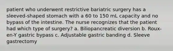 patient who underwent restrictive bariatric surgery has a sleeved-shaped stomach with a 60 to 150 mL capacity and no bypass of the intestine. The nurse recognizes that the patient had which type of surgery? a. Biliopancreatic diversion b. Roux-en-Y gastric bypass c. Adjustable gastric banding d. Sleeve gastrectomy