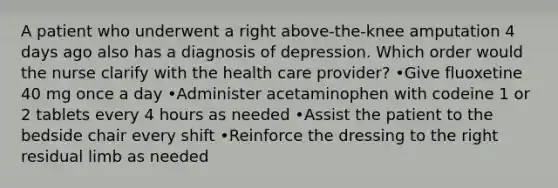 A patient who underwent a right above-the-knee amputation 4 days ago also has a diagnosis of depression. Which order would the nurse clarify with the health care provider? •Give fluoxetine 40 mg once a day •Administer acetaminophen with codeine 1 or 2 tablets every 4 hours as needed •Assist the patient to the bedside chair every shift •Reinforce the dressing to the right residual limb as needed