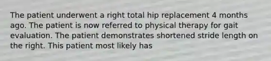 The patient underwent a right total hip replacement 4 months ago. The patient is now referred to physical therapy for gait evaluation. The patient demonstrates shortened stride length on the right. This patient most likely has