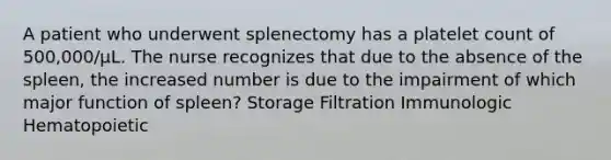 A patient who underwent splenectomy has a platelet count of 500,000/µL. The nurse recognizes that due to the absence of the spleen, the increased number is due to the impairment of which major function of spleen? Storage Filtration Immunologic Hematopoietic