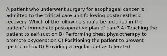 A patient who underwent surgery for esophageal cancer is admitted to the critical care unit following postanesthetic recovery. Which of the following should be included in the patient's immediate postoperative plan of care? A) Teaching the patient to self-suction B) Performing chest physiotherapy to promote oxygenation C) Positioning the patient to prevent gastric reflux D) Providing a regular diet as tolerated