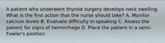 A patient who underwent thyroid surgery develops neck swelling. What is the first action that the nurse should take? A. Monitor calcium levels B. Evaluate difficulty in speaking C. Assess the patient for signs of hemorrhage D. Place the patient in a semi-Fowler's position