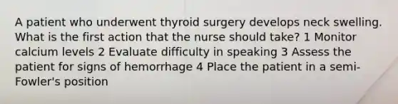 A patient who underwent thyroid surgery develops neck swelling. What is the first action that the nurse should take? 1 Monitor calcium levels 2 Evaluate difficulty in speaking 3 Assess the patient for signs of hemorrhage 4 Place the patient in a semi-Fowler's position