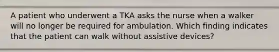 A patient who underwent a TKA asks the nurse when a walker will no longer be required for ambulation. Which finding indicates that the patient can walk without assistive devices?