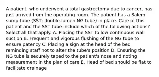 A patient, who underwent a total gastrectomy due to cancer, has just arrived from the operating room. The patient has a Salem sump tube (SST; double-lumen NG tube) in place. Care of this patient and the SST tube include which of the following actions? Select all that apply. A. Placing the SST to low continuous wall suction B. Frequent and vigorous flushing of the NG tube to ensure patency C. Placing a sign at the head of the bed reminding staff not to alter the tube's position D. Ensuring the NG tube is securely taped to the patient's nose and noting measurement in the plan of care E. Head of bed should be flat to facilitate drainage