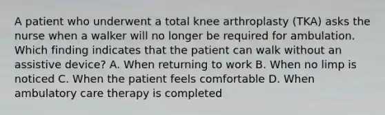 A patient who underwent a total knee arthroplasty (TKA) asks the nurse when a walker will no longer be required for ambulation. Which finding indicates that the patient can walk without an assistive device? A. When returning to work B. When no limp is noticed C. When the patient feels comfortable D. When ambulatory care therapy is completed