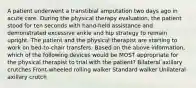 A patient underwent a transtibial amputation two days ago in acute care. During the physical therapy evaluation, the patient stood for ten seconds with hand-held assistance and demonstrated excessive ankle and hip strategy to remain upright. The patient and the physical therapist are starting to work on bed-to-chair transfers. Based on the above information, which of the following devices would be MOST appropriate for the physical therapist to trial with the patient? Bilateral axillary crutches Front-wheeled rolling walker Standard walker Unilateral axillary crutch