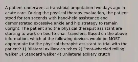 A patient underwent a transtibial amputation two days ago in acute care. During the physical therapy evaluation, the patient stood for ten seconds with hand-held assistance and demonstrated excessive ankle and hip strategy to remain upright. The patient and the physical therapist assistant are starting to work on bed-to-chair transfers. Based on the above information, which of the following devices would be MOST appropriate for the physical therapist assistant to trial with the patient? 1) Bilateral axillary crutches 2) Front-wheeled rolling walker 3) Standard walker 4) Unilateral axillary crutch