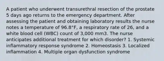 A patient who underwent transurethral resection of the prostate 5 days ago returns to the emergency department. After assessing the patient and obtaining laboratory results the nurse notes a temperature of 96.8°F, a respiratory rate of 26, and a white blood cell (WBC) count of 3,000 mm3. The nurse anticipates additional treatment for which disorder? 1. Systemic inflammatory response syndrome 2. Homeostasis 3. Localized inflammation 4. Multiple organ dysfunction syndrome