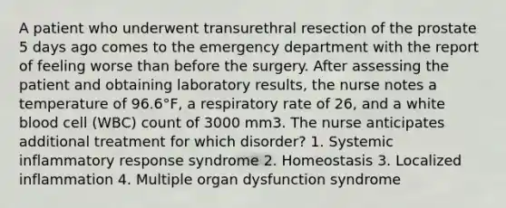 A patient who underwent transurethral resection of the prostate 5 days ago comes to the emergency department with the report of feeling worse than before the surgery. After assessing the patient and obtaining laboratory results, the nurse notes a temperature of 96.6°F, a respiratory rate of 26, and a white blood cell (WBC) count of 3000 mm3. The nurse anticipates additional treatment for which disorder? 1. Systemic inflammatory response syndrome 2. Homeostasis 3. Localized inflammation 4. Multiple organ dysfunction syndrome