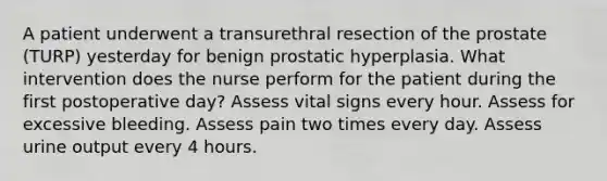 A patient underwent a transurethral resection of the prostate (TURP) yesterday for benign prostatic hyperplasia. What intervention does the nurse perform for the patient during the first postoperative day? Assess vital signs every hour. Assess for excessive bleeding. Assess pain two times every day. Assess urine output every 4 hours.