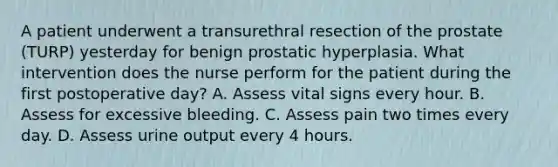 A patient underwent a transurethral resection of the prostate (TURP) yesterday for benign prostatic hyperplasia. What intervention does the nurse perform for the patient during the first postoperative day? A. Assess vital signs every hour. B. Assess for excessive bleeding. C. Assess pain two times every day. D. Assess urine output every 4 hours.