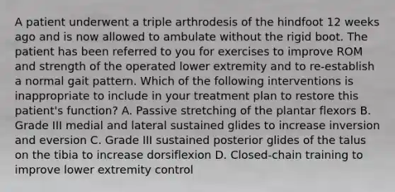 A patient underwent a triple arthrodesis of the hindfoot 12 weeks ago and is now allowed to ambulate without the rigid boot. The patient has been referred to you for exercises to improve ROM and strength of the operated lower extremity and to re-establish a normal gait pattern. Which of the following interventions is inappropriate to include in your treatment plan to restore this patient's function? A. Passive stretching of the plantar flexors B. Grade III medial and lateral sustained glides to increase inversion and eversion C. Grade III sustained posterior glides of the talus on the tibia to increase dorsiflexion D. Closed-chain training to improve lower extremity control