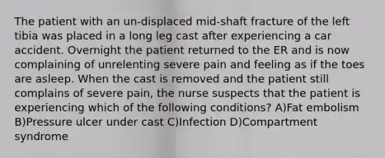 The patient with an un-displaced mid-shaft fracture of the left tibia was placed in a long leg cast after experiencing a car accident. Overnight the patient returned to the ER and is now complaining of unrelenting severe pain and feeling as if the toes are asleep. When the cast is removed and the patient still complains of severe pain, the nurse suspects that the patient is experiencing which of the following conditions? A)Fat embolism B)Pressure ulcer under cast C)Infection D)Compartment syndrome