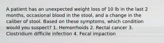 A patient has an unexpected weight loss of 10 lb in the last 2 months, occasional blood in the stool, and a change in the caliber of stool. Based on these symptoms, which condition would you suspect? 1. Hemorrhoids 2. Rectal cancer 3. Clostridium difficile infection 4. Fecal impaction