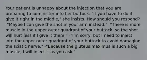 Your patient is unhappy about the injection that you are preparing to administer into her buttock. "If you have to do it, give it right in the middle," she insists. How should you respond? -"Maybe I can give the shot in your arm instead." -"There is more muscle in the upper outer quadrant of your buttock, so the shot will hurt less if I give it there." -"I'm sorry, but I need to inject into the upper outer quadrant of your buttock to avoid damaging the sciatic nerve." -"Because the gluteus maximus is such a big muscle, I will inject it as you ask."