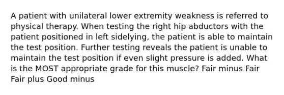 A patient with unilateral lower extremity weakness is referred to physical therapy. When testing the right hip abductors with the patient positioned in left sidelying, the patient is able to maintain the test position. Further testing reveals the patient is unable to maintain the test position if even slight pressure is added. What is the MOST appropriate grade for this muscle? Fair minus Fair Fair plus Good minus