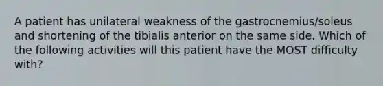 A patient has unilateral weakness of the gastrocnemius/soleus and shortening of the tibialis anterior on the same side. Which of the following activities will this patient have the MOST difficulty with?