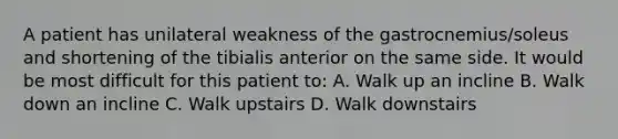 A patient has unilateral weakness of the gastrocnemius/soleus and shortening of the tibialis anterior on the same side. It would be most difficult for this patient to: A. Walk up an incline B. Walk down an incline C. Walk upstairs D. Walk downstairs