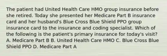 The patient had United Health Care HMO group insurance before she retired. Today she presented her Medicare Part B insurance card and her husband's Blue Cross Blue Shield PPO group insurance card to the insurance and coding specialist. Which of the following is the patient's primary insurance for today's visit? A. Medicare Part B B. United Health Care HMO C. Blue Cross Blue Shield PPO D. Medicare Part A