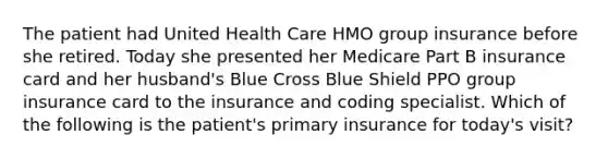 The patient had United Health Care HMO group insurance before she retired. Today she presented her Medicare Part B insurance card and her husband's Blue Cross Blue Shield PPO group insurance card to the insurance and coding specialist. Which of the following is the patient's primary insurance for today's visit?