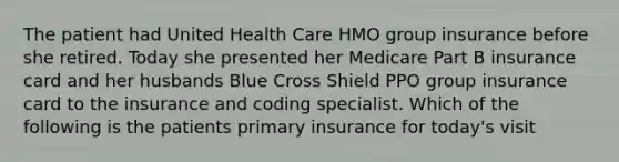 The patient had United Health Care HMO group insurance before she retired. Today she presented her Medicare Part B insurance card and her husbands Blue Cross Shield PPO group insurance card to the insurance and coding specialist. Which of the following is the patients primary insurance for today's visit