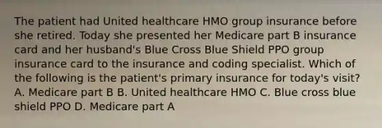 The patient had United healthcare HMO group insurance before she retired. Today she presented her Medicare part B insurance card and her husband's Blue Cross Blue Shield PPO group insurance card to the insurance and coding specialist. Which of the following is the patient's primary insurance for today's visit? A. Medicare part B B. United healthcare HMO C. Blue cross blue shield PPO D. Medicare part A