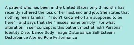 A patient who has been in the United States only 3 months has recently suffered the loss of her husband and job. She states that nothing feels familiar—"I don't know who I am supposed to be here"—and says that she "misses home terribly." For what alteration in self-concept is this patient most at risk? Personal Identity Disturbance Body Image Disturbance Self-Esteem Disturbance Altered Role Performance