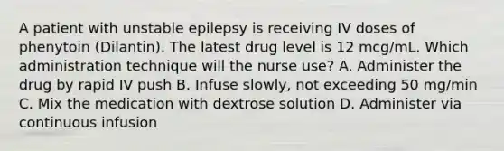 A patient with unstable epilepsy is receiving IV doses of phenytoin (Dilantin). The latest drug level is 12 mcg/mL. Which administration technique will the nurse use? A. Administer the drug by rapid IV push B. Infuse slowly, not exceeding 50 mg/min C. Mix the medication with dextrose solution D. Administer via continuous infusion