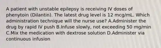 A patient with unstable epilepsy is receiving IV doses of phenytoin (Dilantin). The latest drug level is 12 mcg/mL. Which administration technique will the nurse use? A.Administer the drug by rapid IV push B.Infuse slowly, not exceeding 50 mg/min C.Mix the medication with dextrose solution D.Administer via continuous infusion