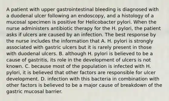 A patient with upper gastrointestinal bleeding is diagnosed with a duodenal ulcer following an endoscopy, and a histology of a mucosal specimen is positive for Helicobacter pylori. When the nurse administers antibiotic therapy for the H. pylori, the patient asks if ulcers are caused by an infection. The best response by the nurse includes the information that A. H. pylori is strongly associated with gastric ulcers but it is rarely present in those with duodenal ulcers. B. although H. pylori is believed to be a cause of gastritis, its role in the development of ulcers is not known. C. because most of the population is infected with H. pylori, it is believed that other factors are responsible for ulcer development. D. infection with this bacteria in combination with other factors is believed to be a major cause of breakdown of the gastric mucosal barrier.