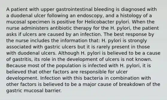 A patient with upper gastrointestinal bleeding is diagnosed with a duodenal ulcer following an endoscopy, and a histology of a mucosal specimen is positive for Helicobacter pylori. When the nurse administers antibiotic therapy for the H. pylori, the patient asks if ulcers are caused by an infection. The best response by the nurse includes the information that: H. pylori is strongly associated with gastric ulcers but it is rarely present in those with duodenal ulcers. Although H. pylori is believed to be a cause of gastritis, its role in the development of ulcers is not known. Because most of the population is infected with H. pylori, it is believed that other factors are responsible for ulcer development. Infection with this bacteria in combination with other factors is believed to be a major cause of breakdown of the gastric mucosal barrier.