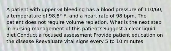 A patient with upper GI bleeding has a blood pressure of 110/60, a temperature of 98.8° F, and a heart rate of 98 bpm. The patient does not require volume repletion. What is the next step in nursing management of this patient? Suggest a clear liquid diet Conduct a focused assessment Provide patient education on the disease Reevaluate vital signs every 5 to 10 minutes