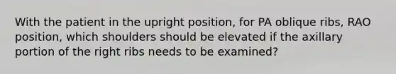 With the patient in the upright position, for PA oblique ribs, RAO position, which shoulders should be elevated if the axillary portion of the right ribs needs to be examined?