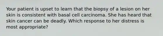 Your patient is upset to learn that the biopsy of a lesion on her skin is consistent with basal cell carcinoma. She has heard that skin cancer can be deadly. Which response to her distress is most appropriate?