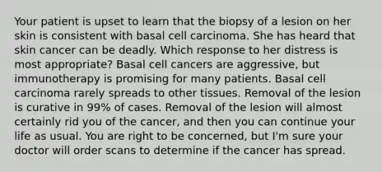 Your patient is upset to learn that the biopsy of a lesion on her skin is consistent with basal cell carcinoma. She has heard that skin cancer can be deadly. Which response to her distress is most appropriate? Basal cell cancers are aggressive, but immunotherapy is promising for many patients. Basal cell carcinoma rarely spreads to other tissues. Removal of the lesion is curative in 99% of cases. Removal of the lesion will almost certainly rid you of the cancer, and then you can continue your life as usual. You are right to be concerned, but I'm sure your doctor will order scans to determine if the cancer has spread.