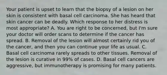 Your patient is upset to learn that the biopsy of a lesion on her skin is consistent with basal cell carcinoma. She has heard that skin cancer can be deadly. Which response to her distress is most appropriate? A. You are right to be concerned, but I'm sure your doctor will order scans to determine if the cancer has spread. B. Removal of the lesion will almost certainly rid you of the cancer, and then you can continue your life as usual. C. Basal cell carcinoma rarely spreads to other tissues. Removal of the lesion is curative in 99% of cases. D. Basal cell cancers are aggressive, but immunotherapy is promising for many patients.