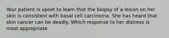 Your patient is upset to learn that the biopsy of a lesion on her skin is consistent with basal cell carcinoma. She has heard that skin cancer can be deadly. Which response to her distress is most appropriate